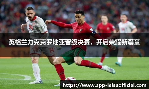 英格兰力克克罗地亚晋级决赛，开启荣耀新篇章